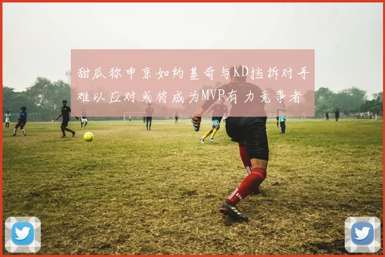 甜瓜称申京如约基奇与KD挡拆对手难以应对或将成为MVP有力竞争者