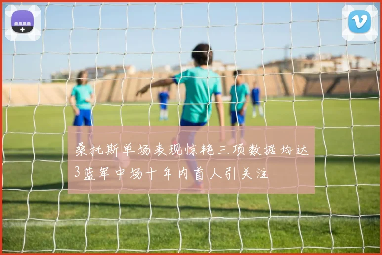 桑托斯单场表现惊艳三项数据均达3蓝军中场十年内首人引关注