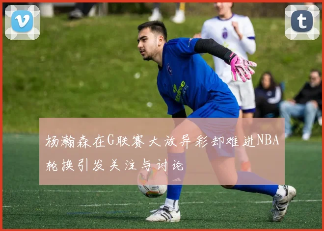 杨瀚森在G联赛大放异彩却难进NBA轮换引发关注与讨论
