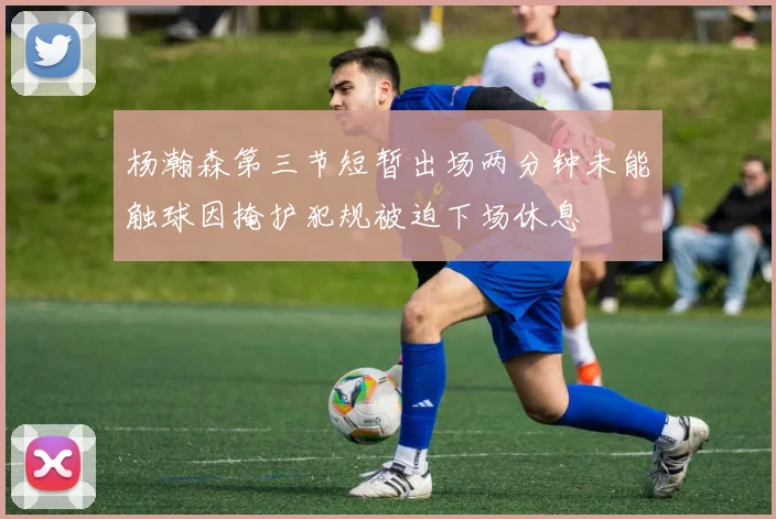 杨瀚森第三节短暂出场两分钟未能触球因掩护犯规被迫下场休息