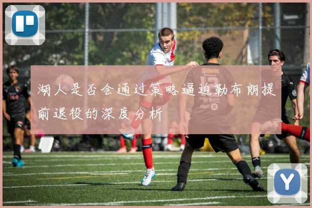 湖人是否会通过策略逼迫勒布朗提前退役的深度分析