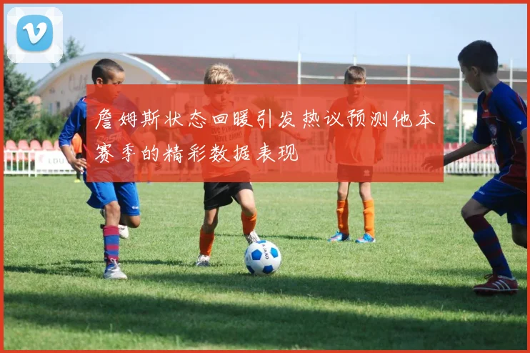 詹姆斯状态回暖引发热议预测他本赛季的精彩数据表现
