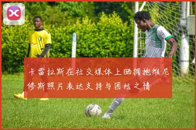 卡雷拉斯在社交媒体上晒拥抱维尼修斯照片表达支持与团结之情