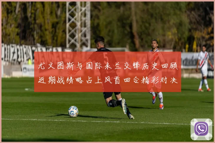尤文图斯与国际米兰交锋历史回顾近期战绩略占上风首回合精彩对决回顾