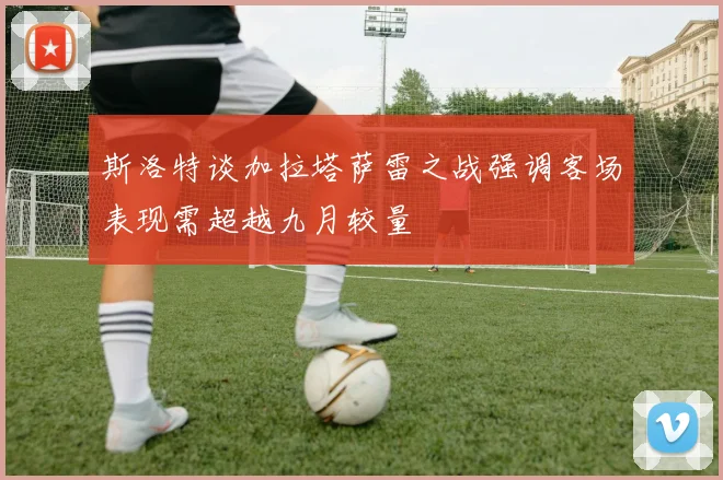 斯洛特谈加拉塔萨雷之战强调客场表现需超越九月较量