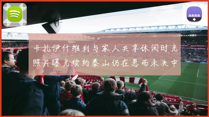 卡扎伊什维利与家人共享休闲时光照片曝光续约泰山仍在悬而未决中