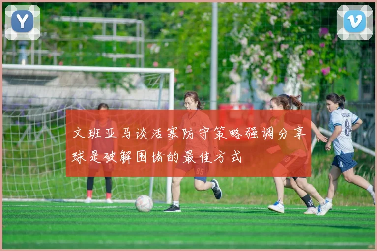 文班亚马谈活塞防守策略强调分享球是破解围堵的最佳方式