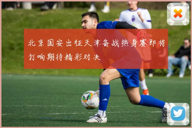 北京国安出征天津备战热身赛即将打响期待精彩对决