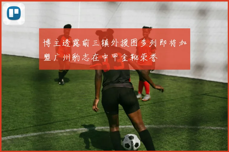 博主透露前三镇外援图多列即将加盟广州豹志在中甲金靴荣誉