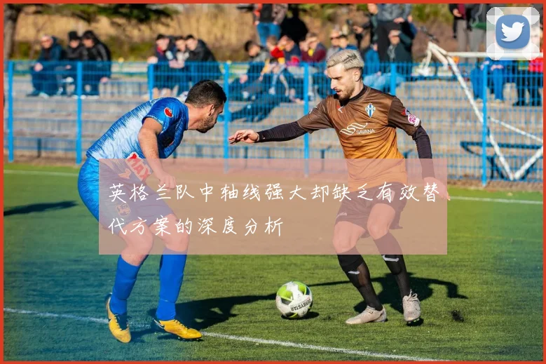 英格兰队中轴线强大却缺乏有效替代方案的深度分析