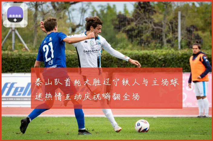 泰山队首轮大胜辽宁铁人与主场球迷热情互动庆祝嗨翻全场