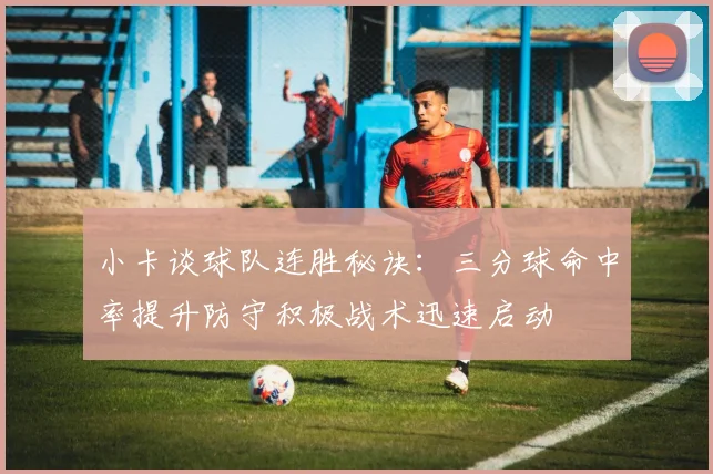 小卡谈球队连胜秘诀：三分球命中率提升防守积极战术迅速启动