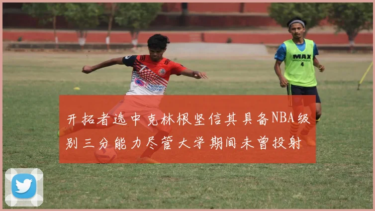 开拓者选中克林根坚信其具备NBA级别三分能力尽管大学期间未曾投射