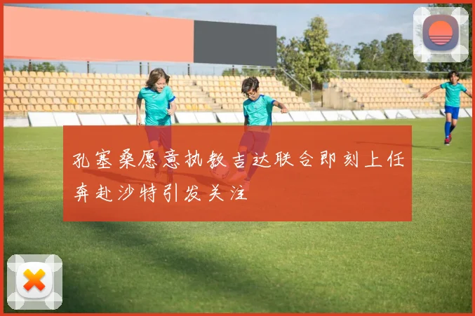 孔塞桑愿意执教吉达联合即刻上任奔赴沙特引发关注