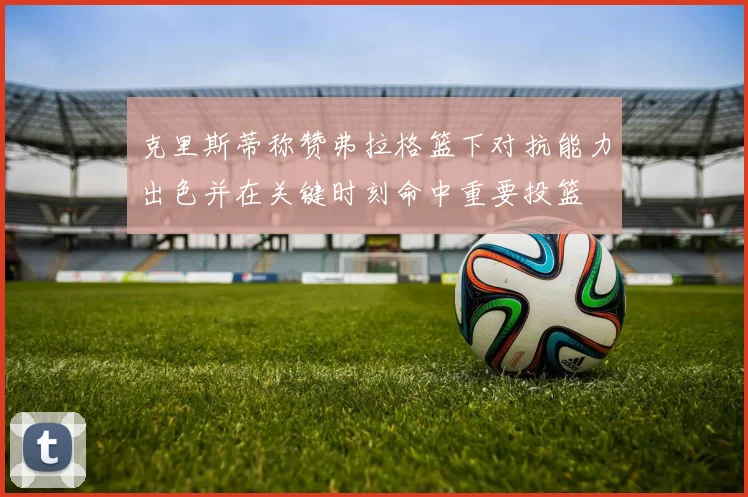 克里斯蒂称赞弗拉格篮下对抗能力出色并在关键时刻命中重要投篮