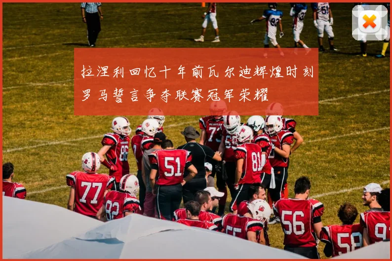 拉涅利回忆十年前瓦尔迪辉煌时刻罗马誓言争夺联赛冠军荣耀