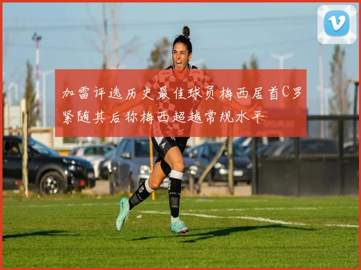 加雷评选历史最佳球员梅西居首C罗紧随其后称梅西超越常规水平
