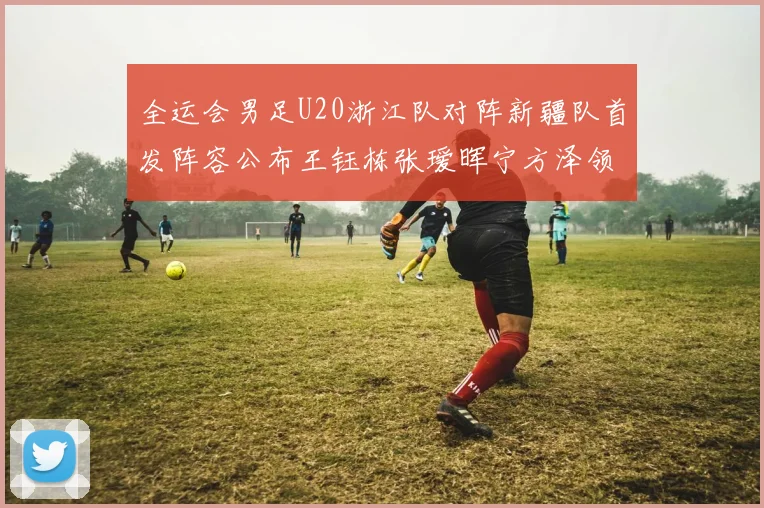 全运会男足U20浙江队对阵新疆队首发阵容公布王钰栋张瑷晖宁方泽领衔出战