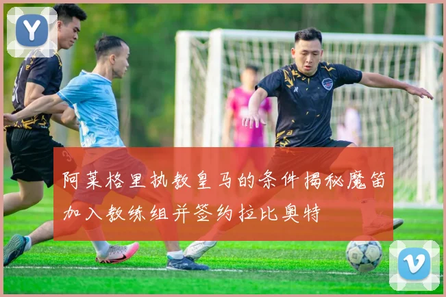 阿莱格里执教皇马的条件揭秘魔笛加入教练组并签约拉比奥特