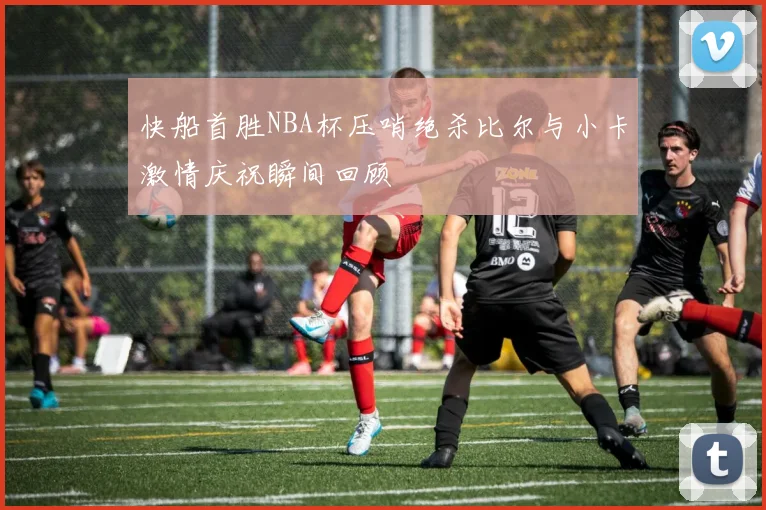 快船首胜NBA杯压哨绝杀比尔与小卡激情庆祝瞬间回顾