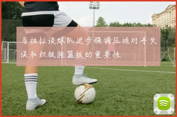 马祖拉谈球队进步强调压迫对手失误和积极抢篮板的重要性