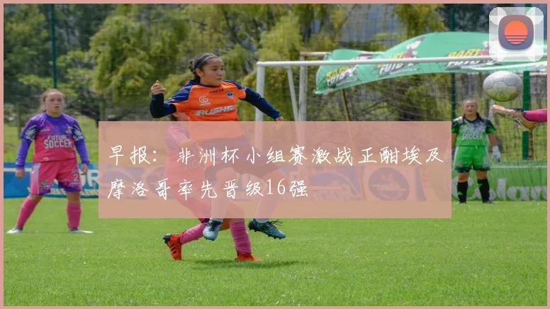 早报：非洲杯小组赛激战正酣埃及摩洛哥率先晋级16强