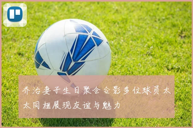 乔治妻子生日聚会合影多位球员太太同框展现友谊与魅力