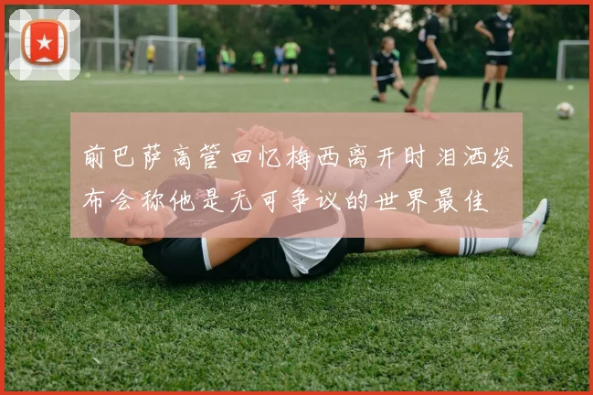前巴萨高管回忆梅西离开时泪洒发布会称他是无可争议的世界最佳