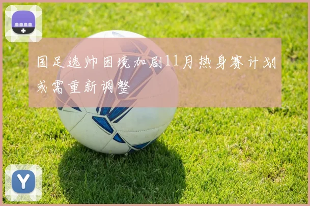 国足选帅困境加剧11月热身赛计划或需重新调整