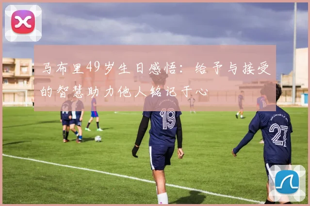 马布里49岁生日感悟：给予与接受的智慧助力他人铭记于心