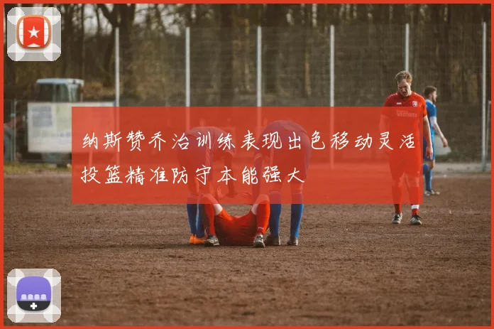 纳斯赞乔治训练表现出色移动灵活投篮精准防守本能强大