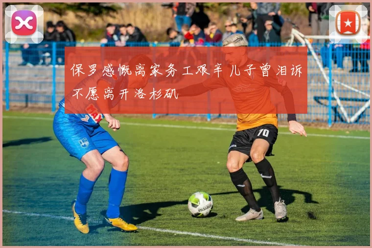 保罗感慨离家务工艰辛儿子曾泪诉不愿离开洛杉矶